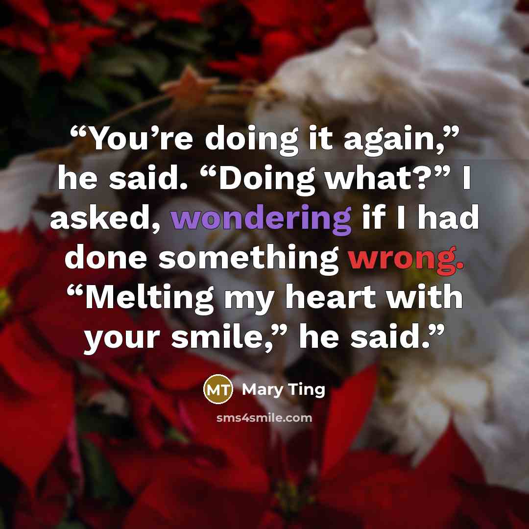 “You’re doing it again,” he said. “Doing what?” I asked, wondering if I had done something wrong. “Melting my heart with your smile,” he said.” quote by Mary Ting