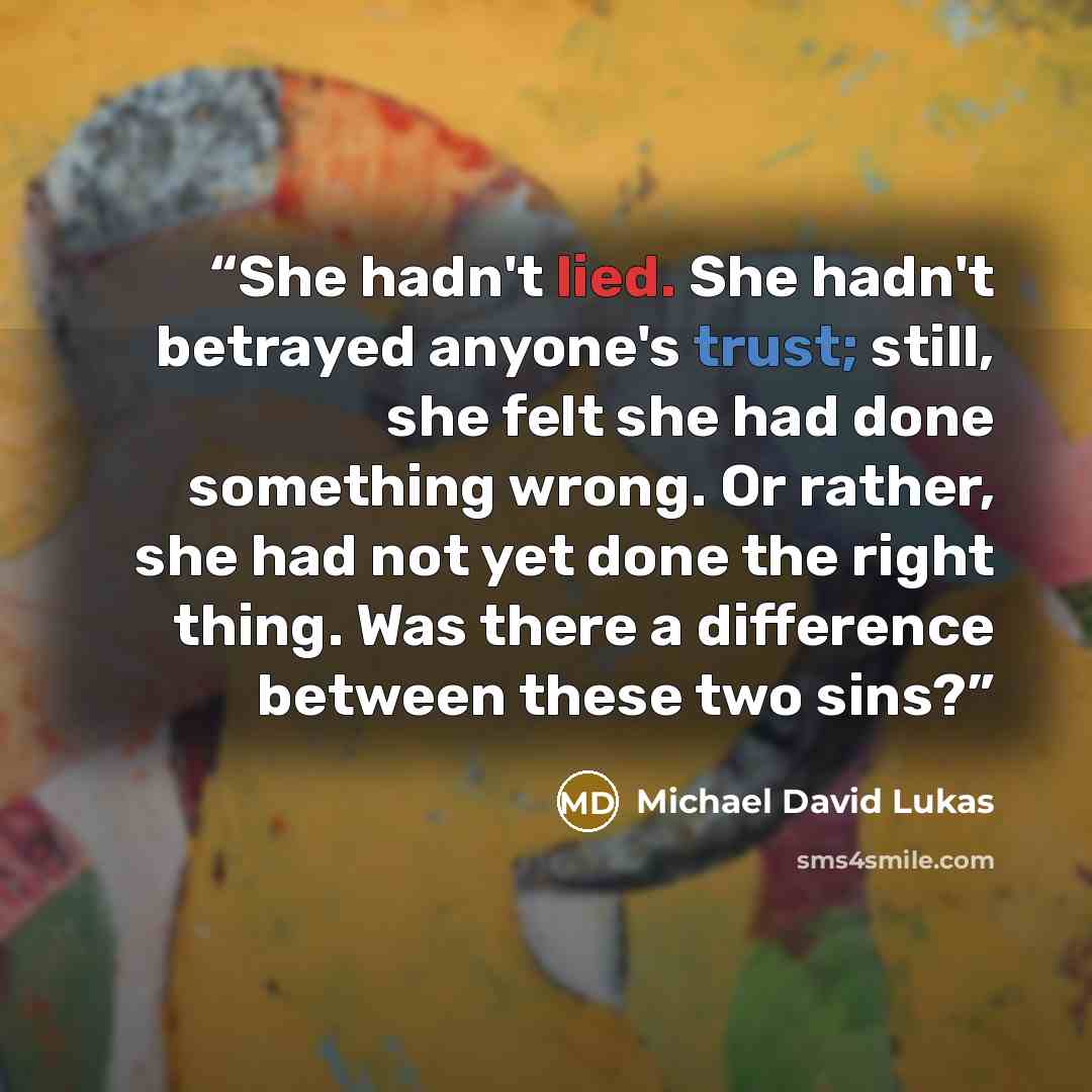 “She hadn't lied. She hadn't betrayed anyone's trust; still, she felt she had done something wrong. Or rather, she had not yet done the right thing. Was there a difference between these two sins?” quote by Michael David Lukas