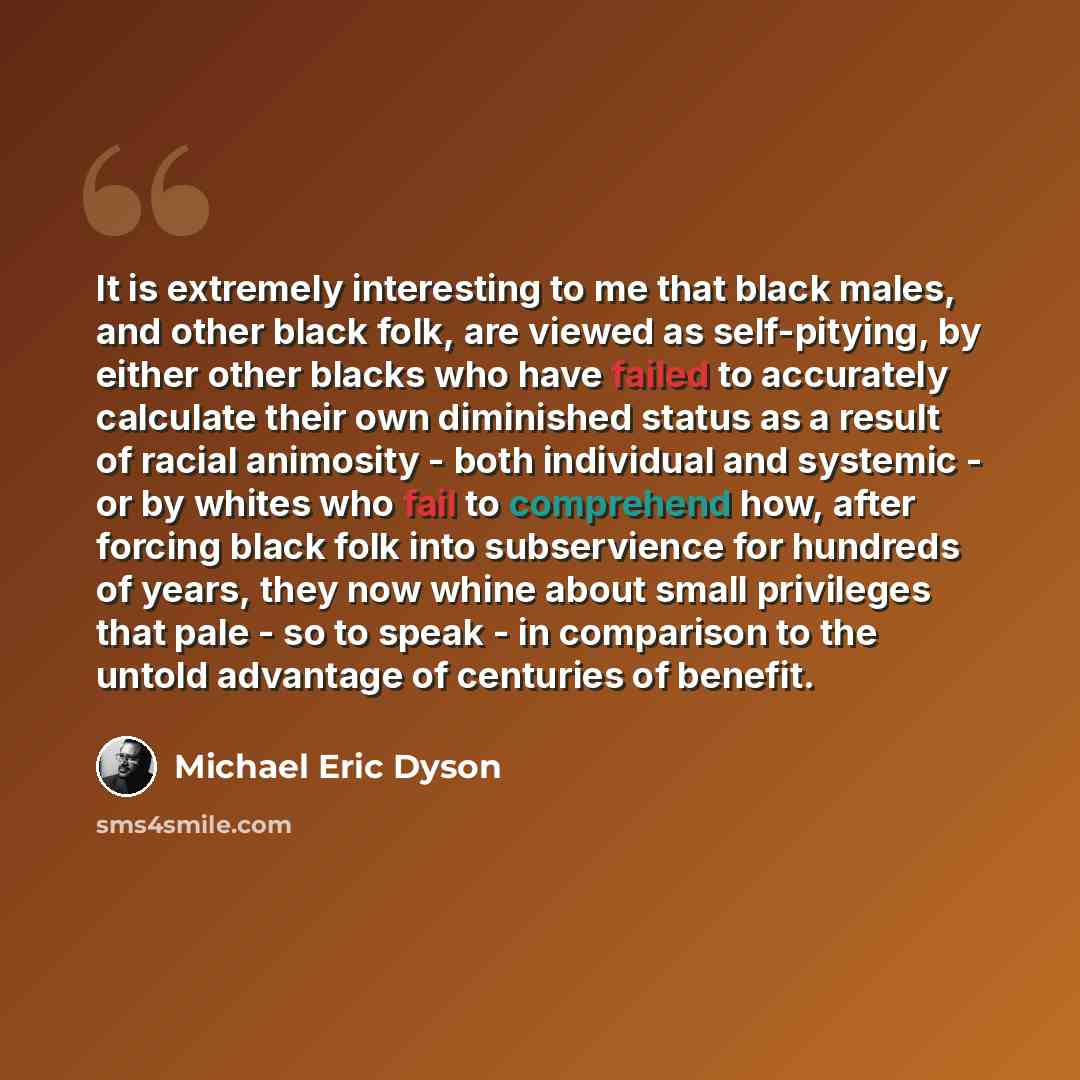 “It is extremely interesting to me that black males, and other black folk, are viewed as self-pitying, by either other blacks who have failed to accurately calculate their own diminished status as a result of racial animosity - both individual and systemic - or by whites who fail to comprehend how…” quote by Michael Eric Dyson