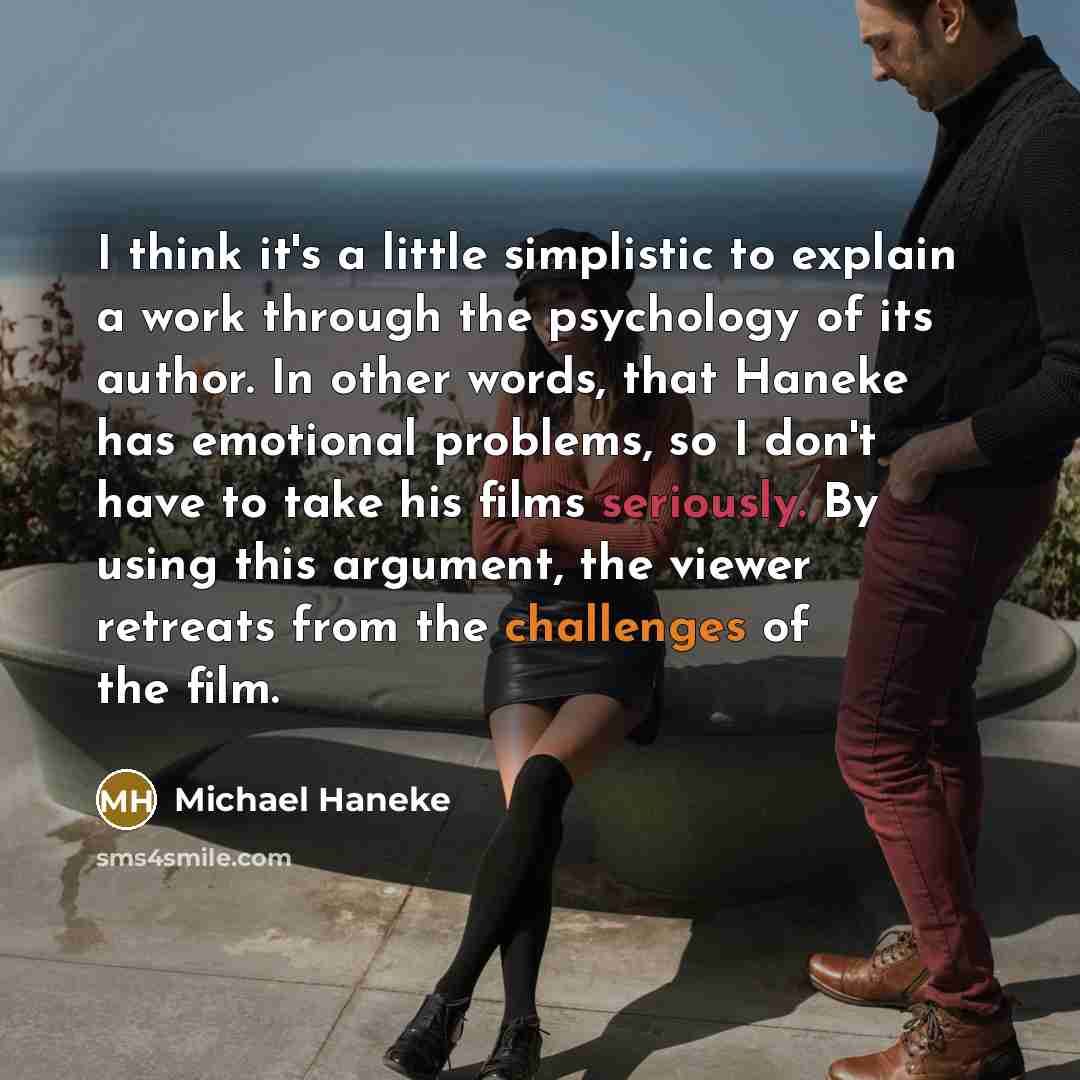 “I think it's a little simplistic to explain a work through the psychology of its author. In other words, that Haneke has emotional problems, so I don't have to take his films seriously. By using this argument, the viewer retreats from the challenges of the film.” quote by Michael Haneke