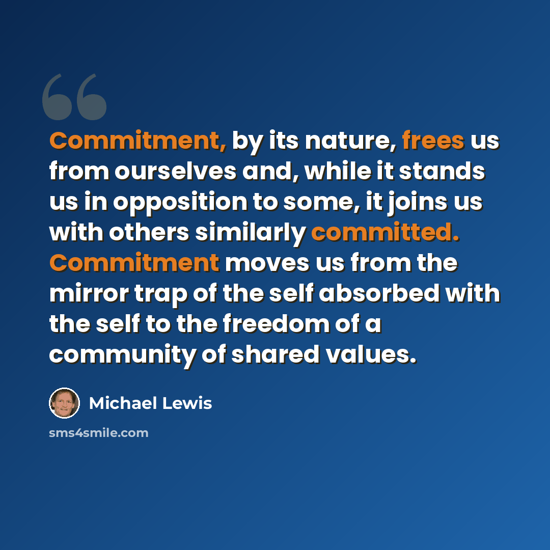 “Commitment, by its nature, frees us from ourselves and, while it stands us in opposition to some, it joins us with others similarly committed. Commitment moves us from the mirror trap of the self absorbed with the self to the freedom of a community of shared values.” quote by Michael Lewis
