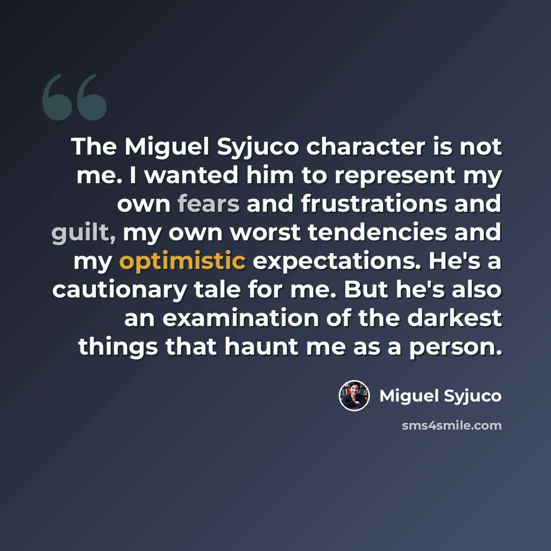“The Miguel Syjuco character is not me. I wanted him to represent my own fears and frustrations and guilt, my own worst tendencies and my optimistic expectations. He's a cautionary tale for me. But he's also an examination of the darkest things that haunt me as a person.” quote by Miguel Syjuco