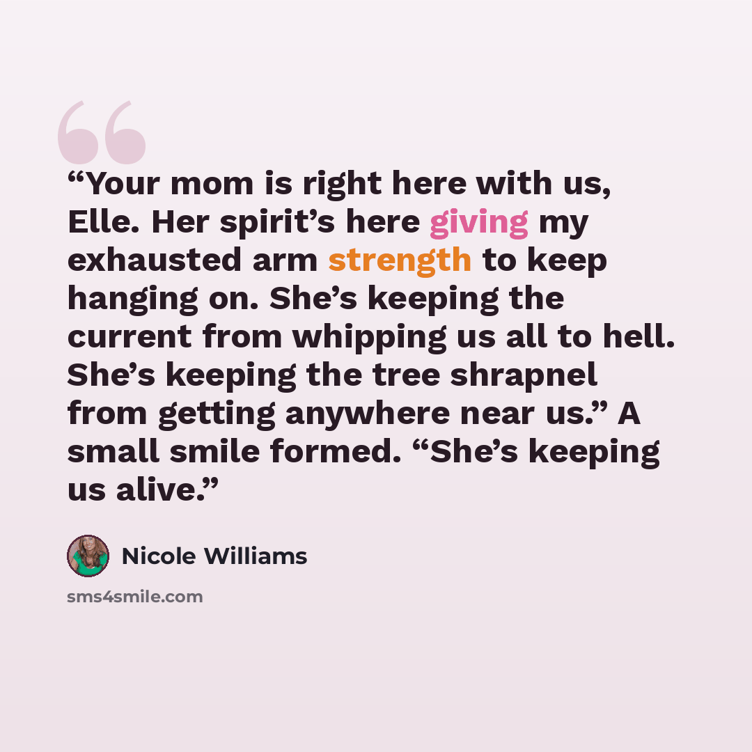 “Your mom is right here with us, Elle. Her spirit’s here giving my exhausted arm strength to keep hanging on. She’s keeping the current from whipping us all to hell. She’s keeping the tree shrapnel from getting anywhere near us.” A small smile formed. “She’s keeping us alive.” quote by Nicole Williams
