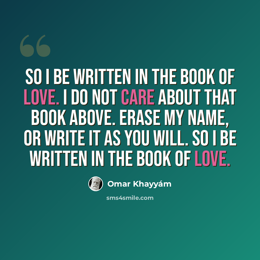 “So I be written in the Book of Love. I do not care about that Book Above. Erase my name, or write it as you will. So I be written in the Book of Love.” quote by Omar Khayyam