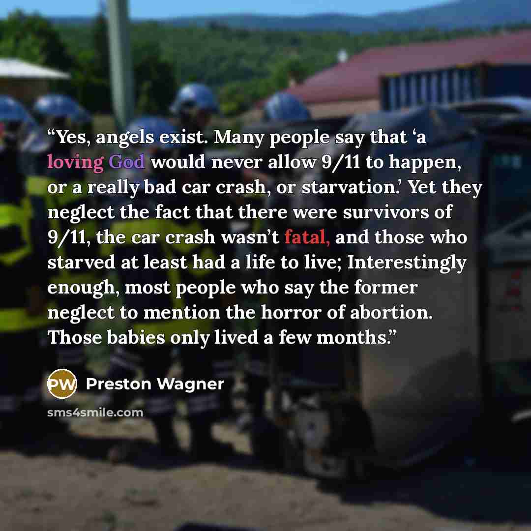 “Yes, angels exist. Many people say that ‘a loving God would never allow 9/11 to happen, or a really bad car crash, or starvation.’ Yet they neglect the fact that there were survivors of 9/11, the car crash wasn’t fatal, and those who starved at least had a life to live; Interestingly enough, most…” quote by Preston Wagner