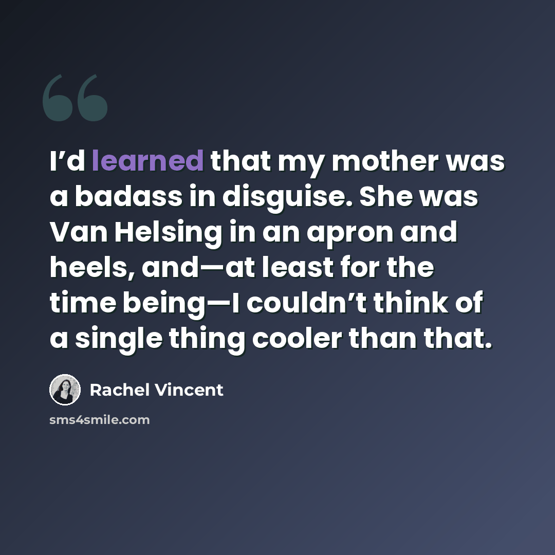 “I’d learned that my mother was a badass in disguise. She was Van Helsing in an apron and heels, and—at least for the time being—I couldn’t think of a single thing cooler than that.” quote by Rachel Vincent