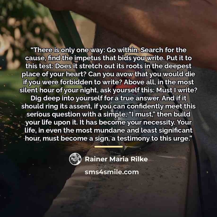 “There is only one way: Go within. Search for the cause, find the impetus that bids you write. Put it to this test: Does it stretch out its roots in the deepest place of your heart? Can you avow that you would die if you were forbidden to write? Above all, in the most silent hour of your night, ask…” quote by Rainer Maria Rilke