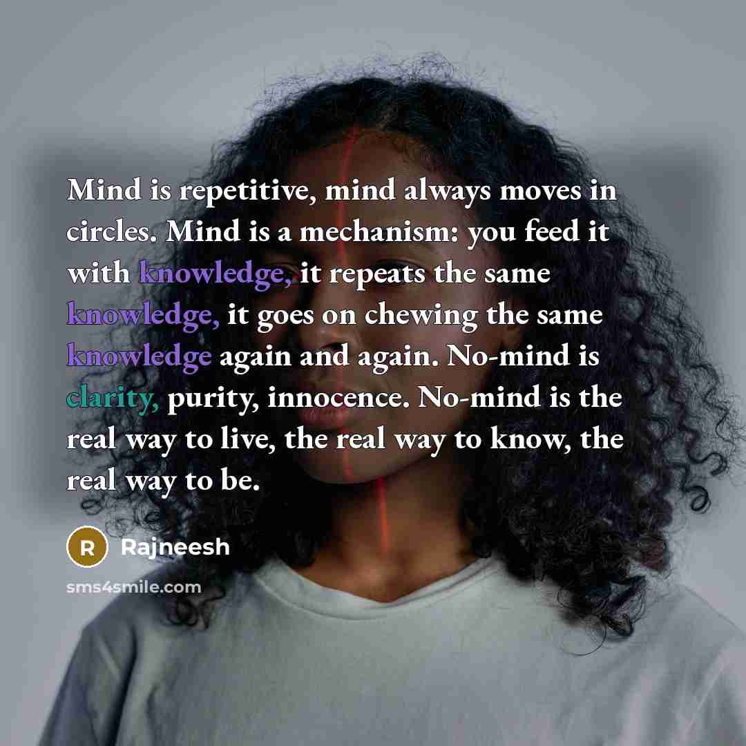 “Mind is repetitive, mind always moves in circles. Mind is a mechanism: you feed it with knowledge, it repeats the same knowledge, it goes on chewing the same knowledge again and again. No-mind is clarity, purity, innocence. No-mind is the real way to live, the real way to know, the real way to be.” quote by Rajneesh
