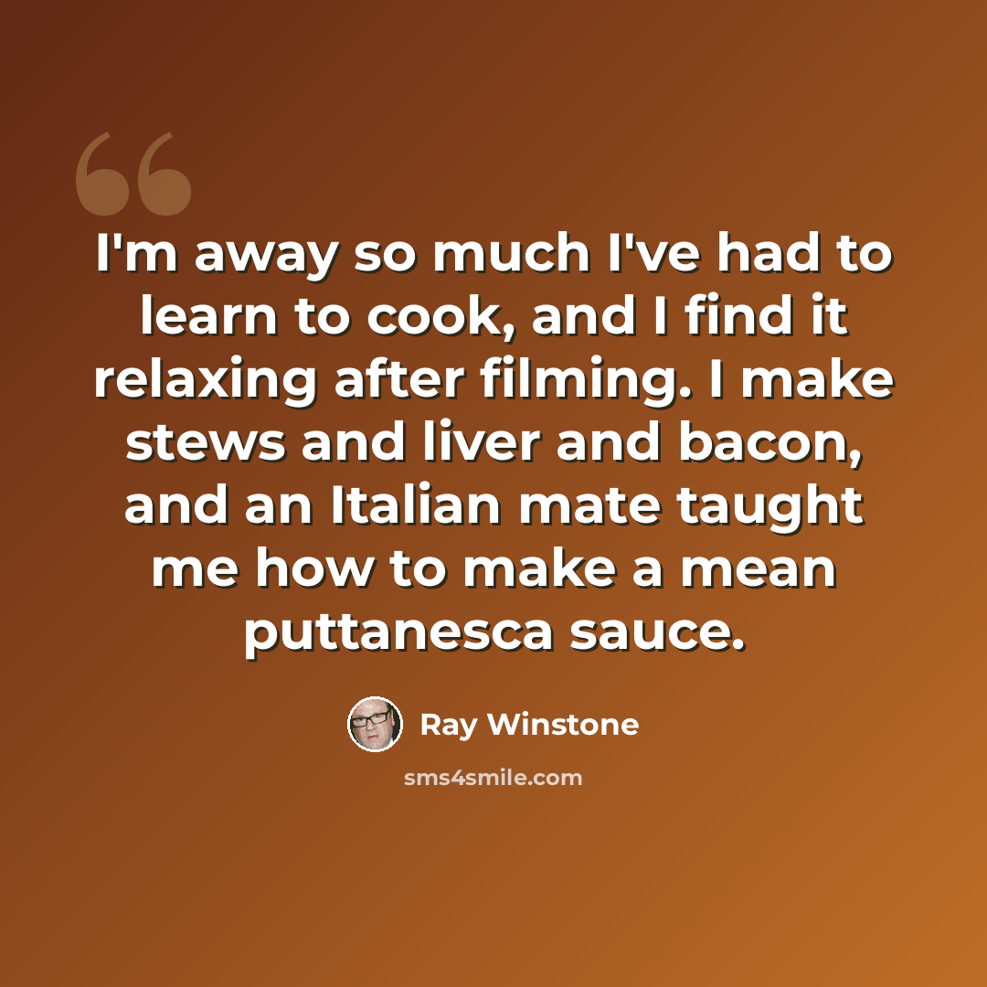 “I'm away so much I've had to learn to cook, and I find it relaxing after filming. I make stews and liver and bacon, and an Italian mate taught me how to make a mean puttanesca sauce.” quote by Ray Winstone