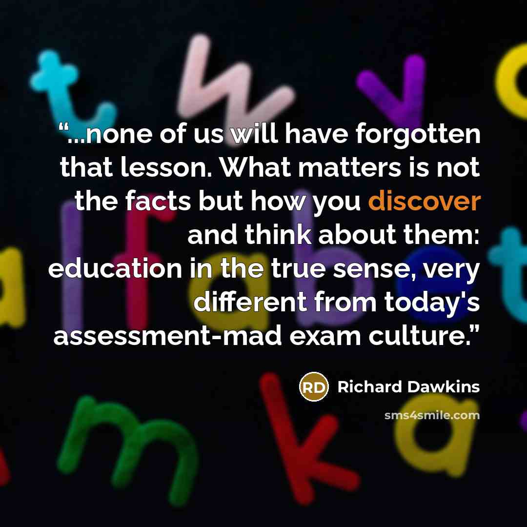 “...none of us will have forgotten that lesson. What matters is not the facts but how you discover and think about them: education in the true sense, very different from today's assessment-mad exam culture.” quote by Richard Dawkins