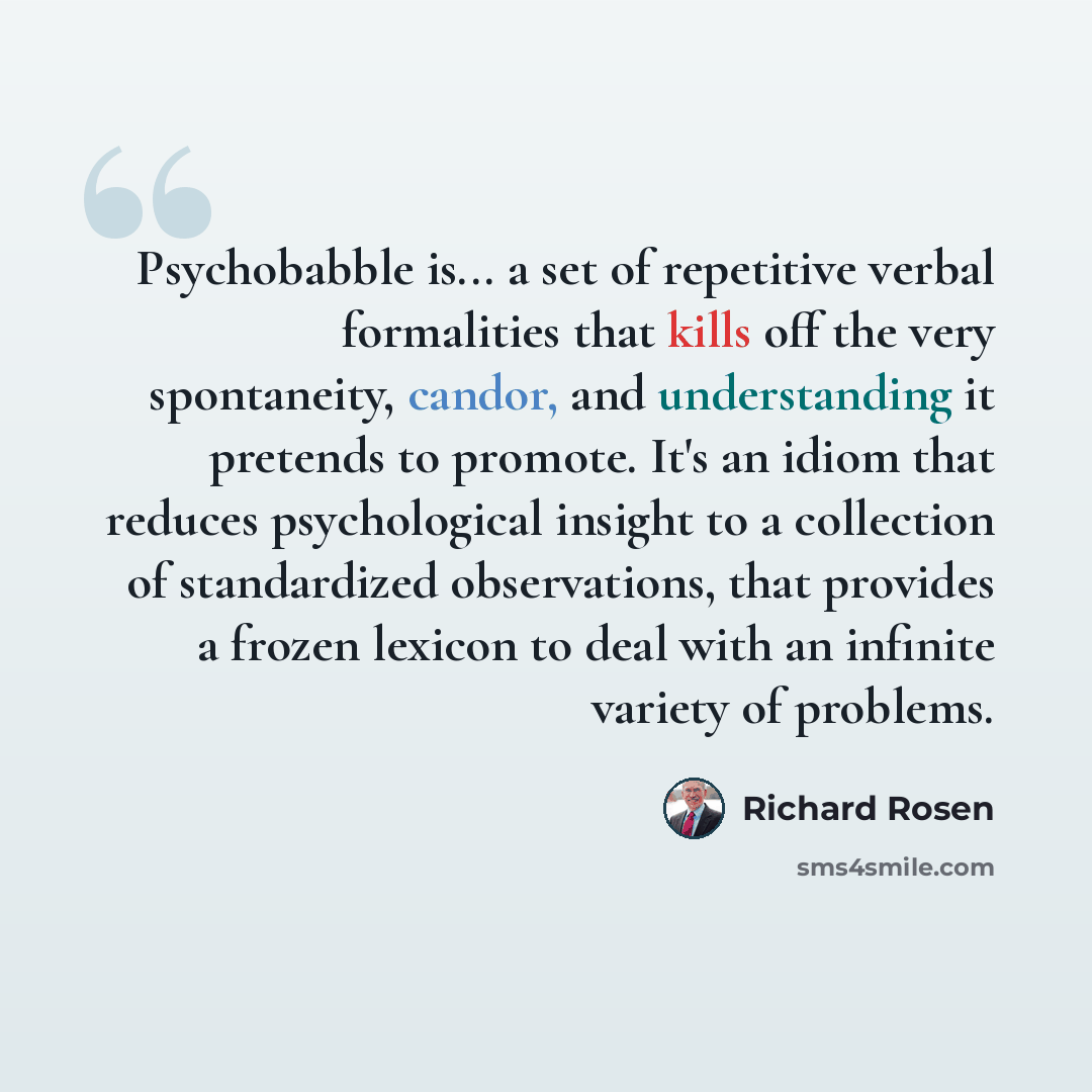 “Psychobabble is... a set of repetitive verbal formalities that kills off the very spontaneity, candor, and understanding it pretends to promote. It's an idiom that reduces psychological insight to a collection of standardized observations, that provides a frozen lexicon to deal with an infinite…” quote by Richard Rosen