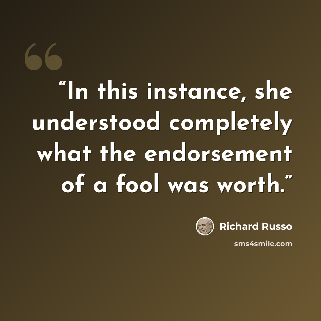 “In this instance, she understood completely what the endorsement of a fool was worth.” quote by Richard Russo