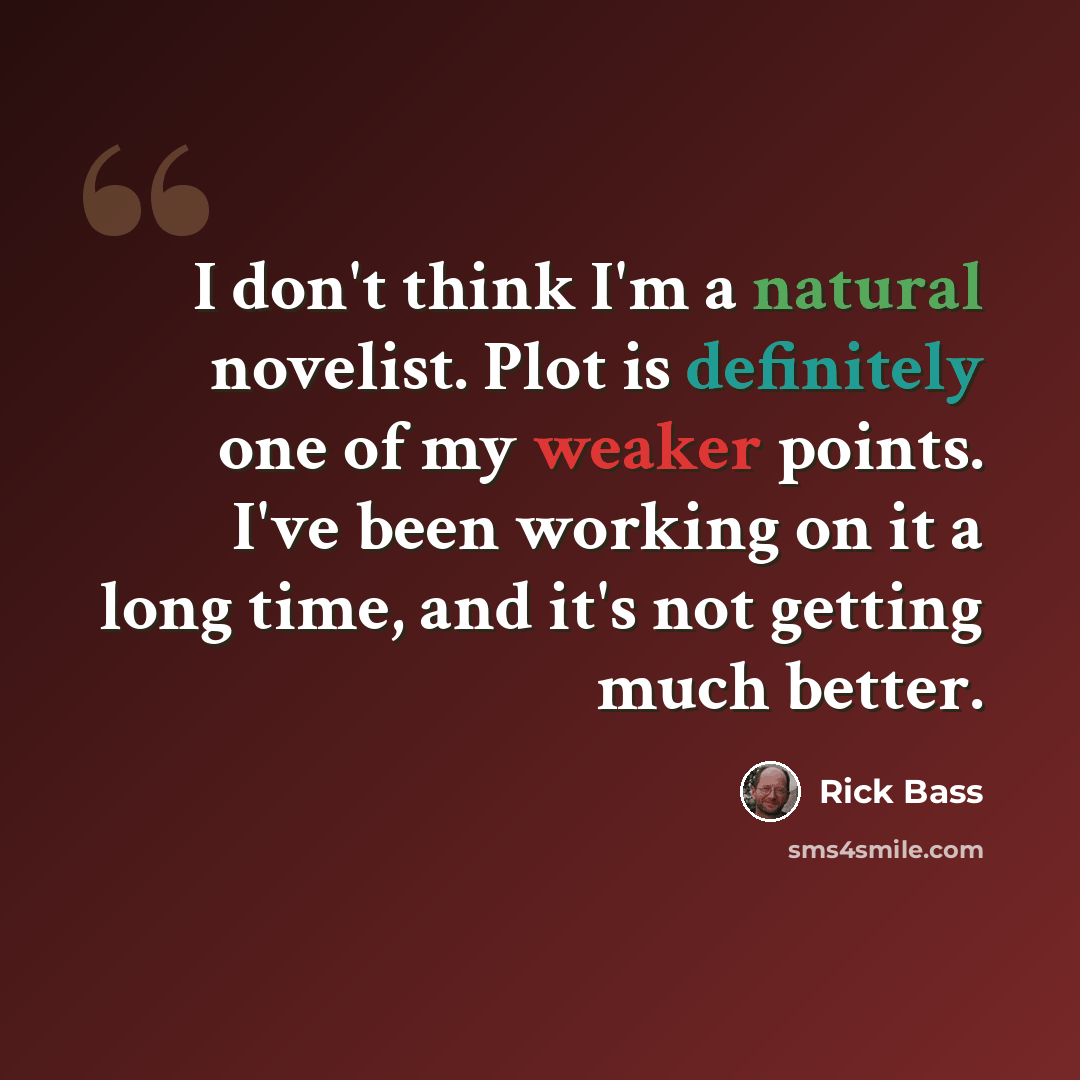 “I don't think I'm a natural novelist. Plot is definitely one of my weaker points. I've been working on it a long time, and it's not getting much better.” quote by Rick Bass