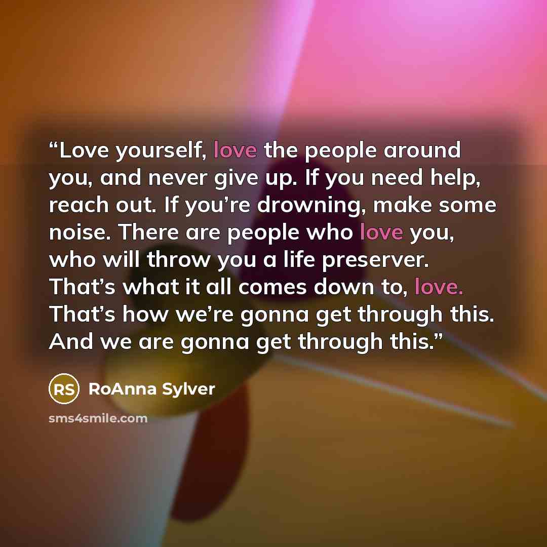 “Love yourself, love the people around you, and never give up. If you need help, reach out. If you’re drowning, make some noise. There are people who love you, who will throw you a life preserver. That’s what it all comes down to, love. That’s how we’re gonna get through this. And we are gonna get…” quote by RoAnna Sylver