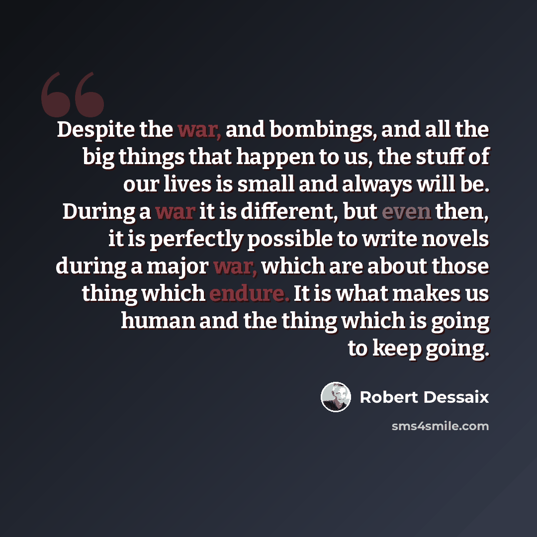 “Despite the war, and bombings, and all the big things that happen to us, the stuff of our lives is small and always will be. During a war it is different, but even then, it is perfectly possible to write novels during a major war, which are about those thing which endure. It is what makes us human…” quote by Robert Dessaix