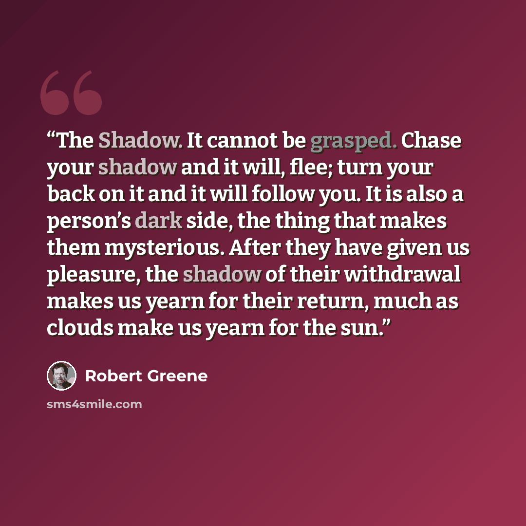 “The Shadow. It cannot be grasped. Chase your shadow and it will, flee; turn your back on it and it will follow you. It is also a person’s dark side, the thing that makes them mysterious. After they have given us pleasure, the shadow of their withdrawal makes us yearn for their return, much as…” quote by Robert Greene