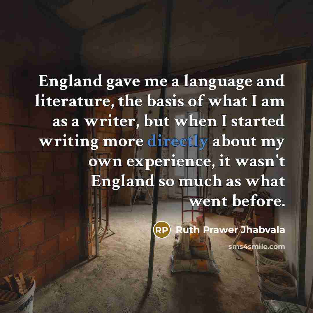 “England gave me a language and literature, the basis of what I am as a writer, but when I started writing more directly about my own experience, it wasn't England so much as what went before.” quote by Ruth Prawer Jhabvala
