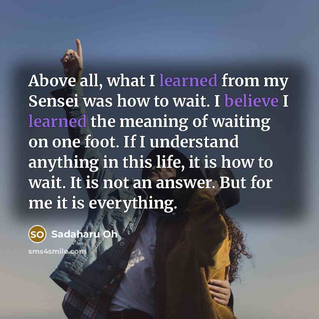 “Above all, what I learned from my Sensei was how to wait. I believe I learned the meaning of waiting on one foot. If I understand anything in this life, it is how to wait. It is not an answer. But for me it is everything.” quote by Sadaharu Oh