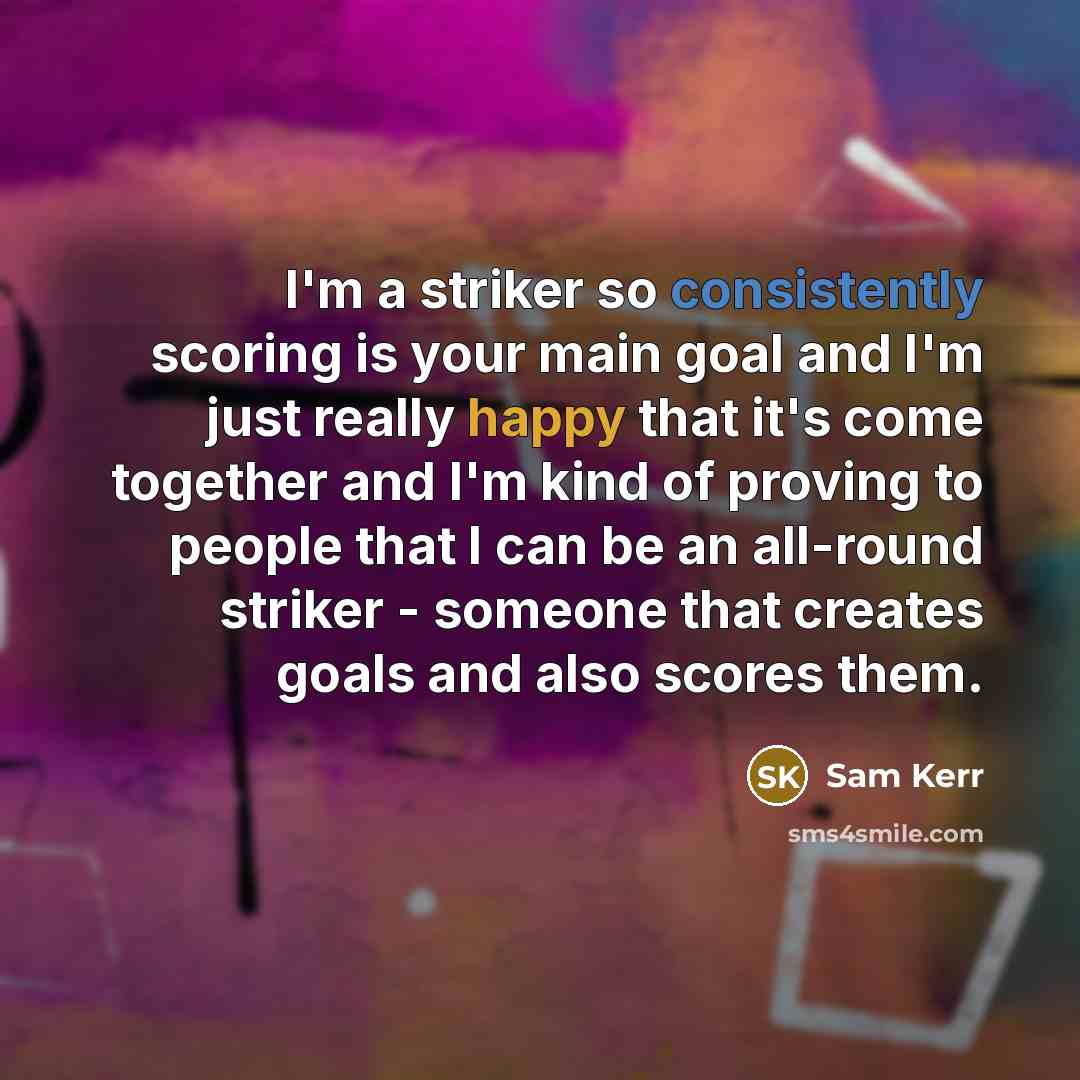 “I'm a striker so consistently scoring is your main goal and I'm just really happy that it's come together and I'm kind of proving to people that I can be an all-round striker - someone that creates goals and also scores them.” quote by Sam Kerr