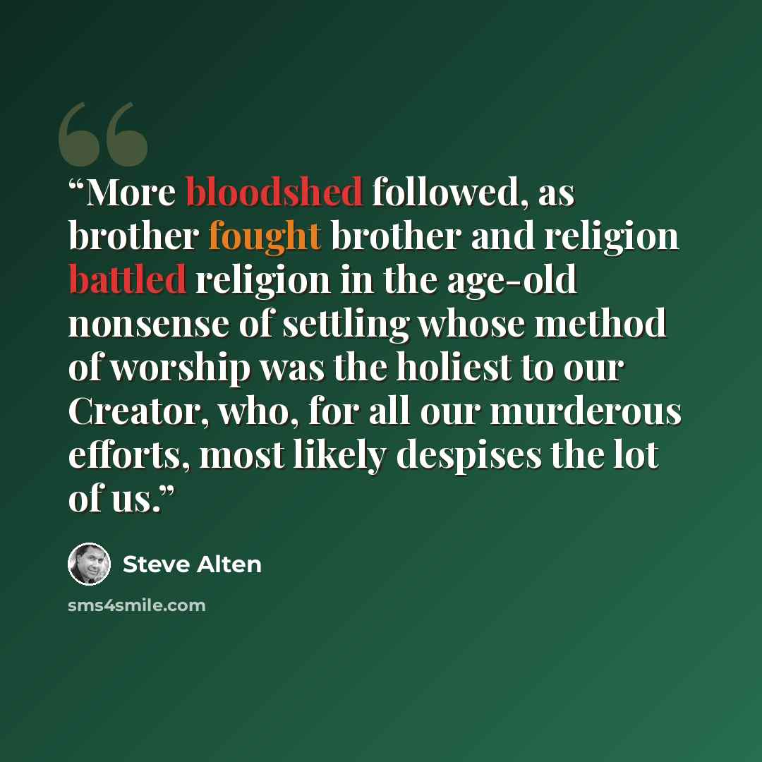 “More bloodshed followed, as brother fought brother and religion battled religion in the age-old nonsense of settling whose method of worship was the holiest to our Creator, who, for all our murderous efforts, most likely despises the lot of us.” quote by Steve Alten