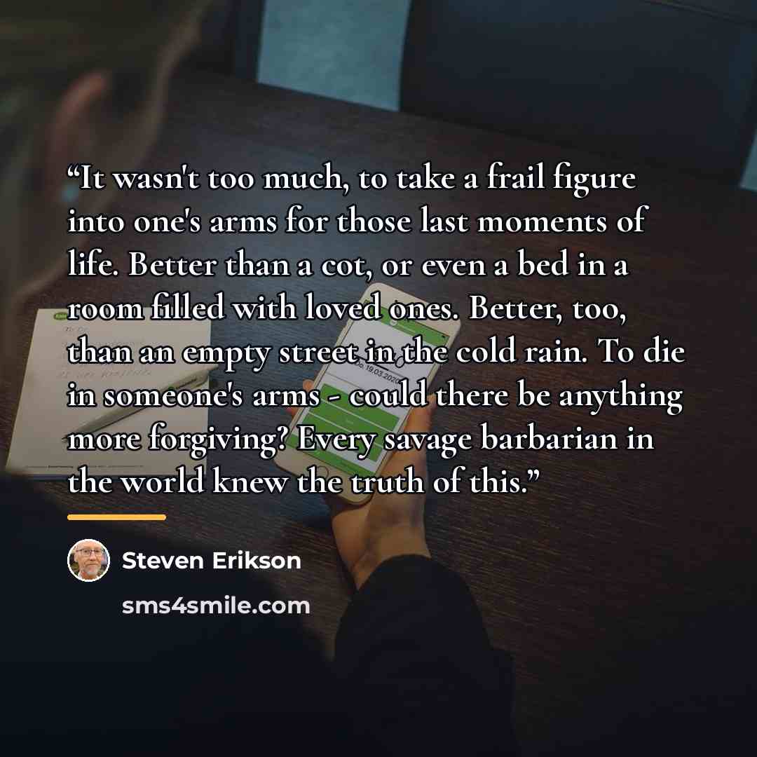 “It wasn't too much, to take a frail figure into one's arms for those last moments of life. Better than a cot, or even a bed in a room filled with loved ones. Better, too, than an empty street in the cold rain. To die in someone's arms - could there be anything more forgiving? Every savage…” quote by Steven Erikson