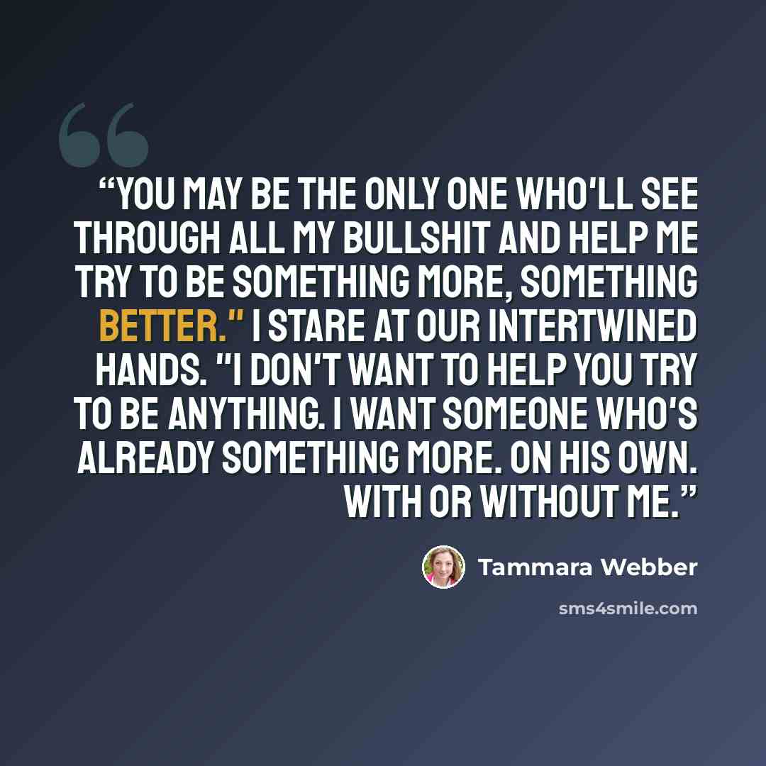 “You may be the only one who'll see through all my bullshit and help me try to be something more, something better." I stare at our intertwined hands. "I don't want to help you try to be anything. I want someone who's already something more. On his own. With or without me.” quote by Tammara Webber