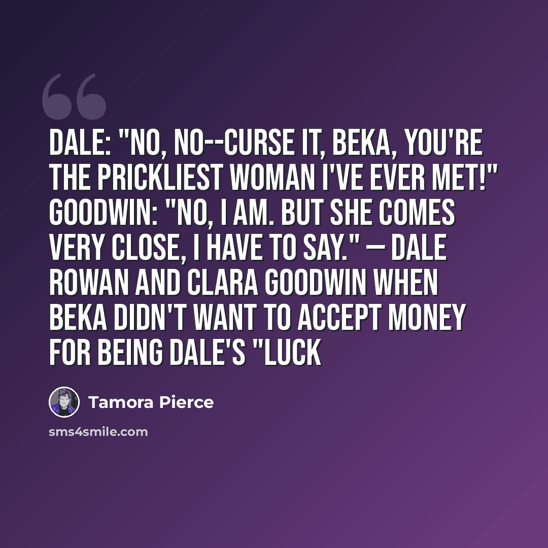 “Dale: "No, no--curse it, Beka, you're the prickliest woman I've ever met!" Goodwin: "No, I am. But she comes very close, I have to say." — Dale Rowan and Clara Goodwin when Beka didn't want to accept money for being Dale's "luck” quote by Tamora Pierce