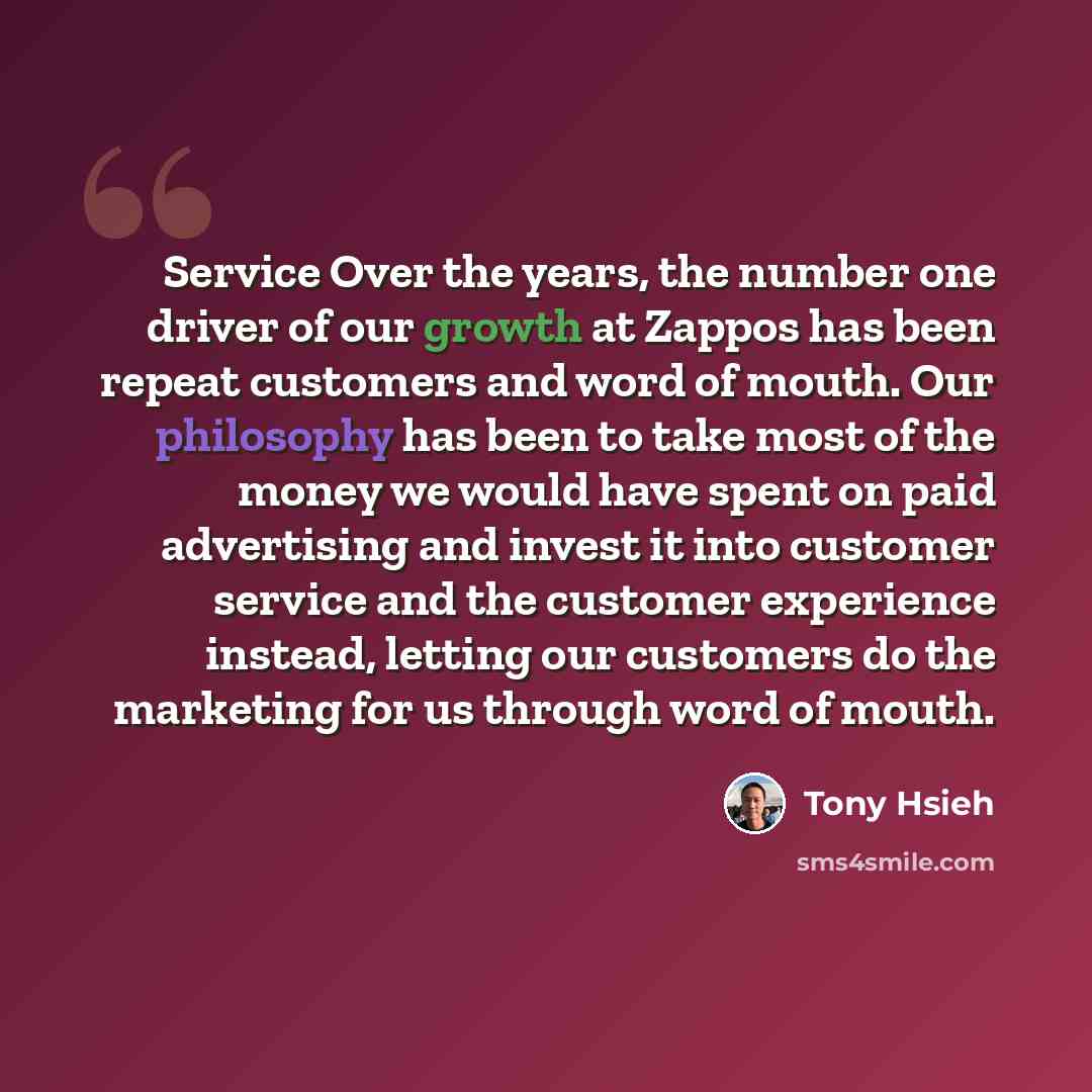 “Service Over the years, the number one driver of our growth at Zappos has been repeat customers and word of mouth. Our philosophy has been to take most of the money we would have spent on paid advertising and invest it into customer service and the customer experience instead, letting our…” quote by Tony Hsieh