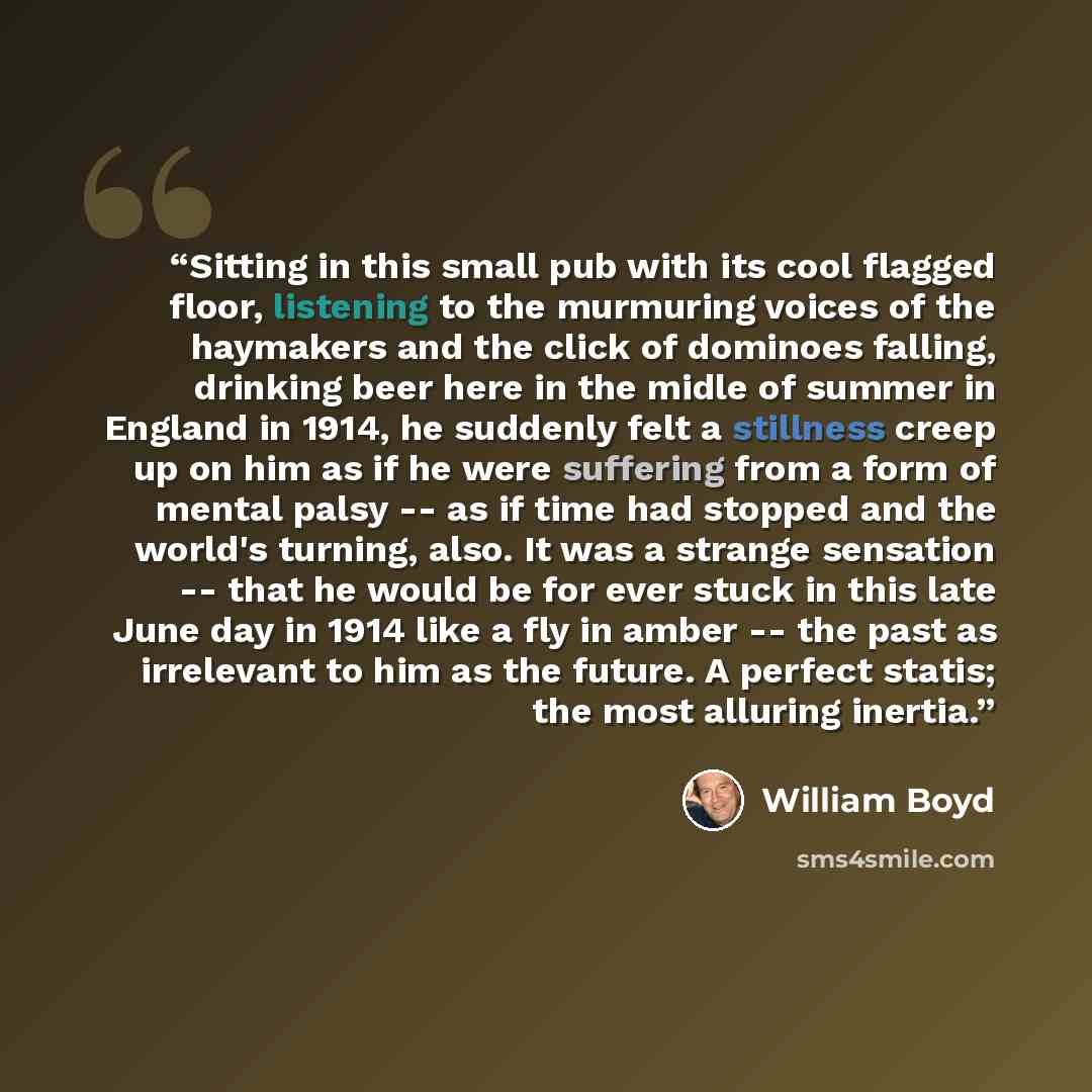 “Sitting in this small pub with its cool flagged floor, listening to the murmuring voices of the haymakers and the click of dominoes falling, drinking beer here in the midle of summer in England in 1914, he suddenly felt a stillness creep up on him as if he were suffering from a form of mental…” quote by William Boyd