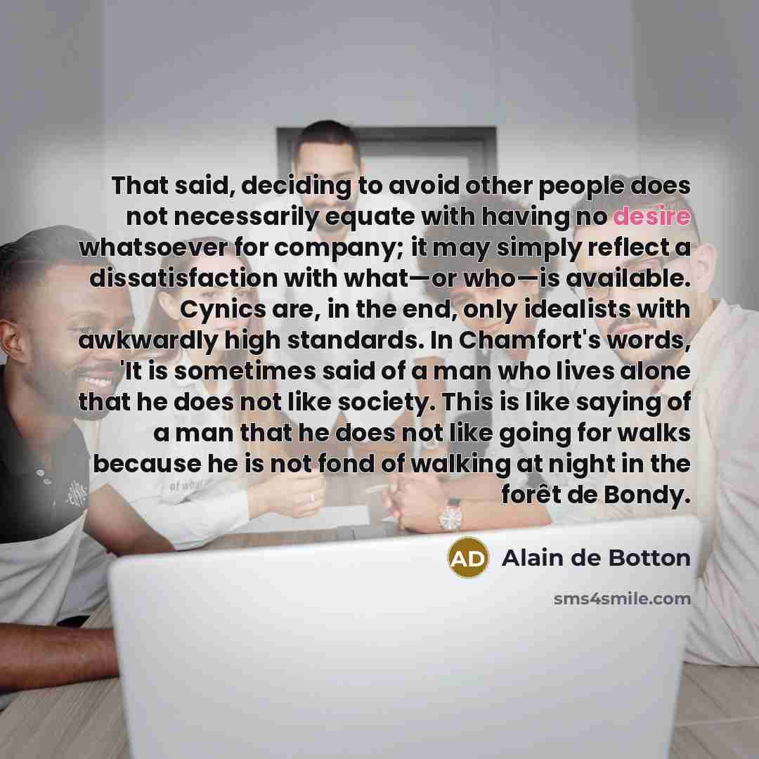 “That said, deciding to avoid other people does not necessarily equate with having no desire whatsoever for company; it may simply reflect a dissatisfaction with what—or who—is available. Cynics are, in the end, only idealists with awkwardly high standards. In Chamfort's words, 'It is sometimes…” quote by Alain de Botton