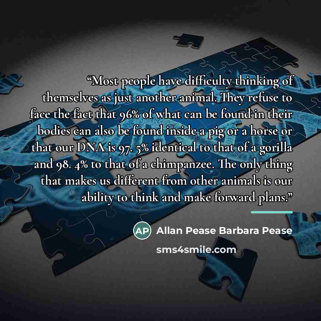 “Most people have difficulty thinking of themselves as just another animal. They refuse to face the fact that 96% of what can be found in their bodies can also be found inside a pig or a horse or that our DNA is 97. 5% identical to that of a gorilla and 98. 4% to that of a chimpanzee. The only…” quote by Anonymous