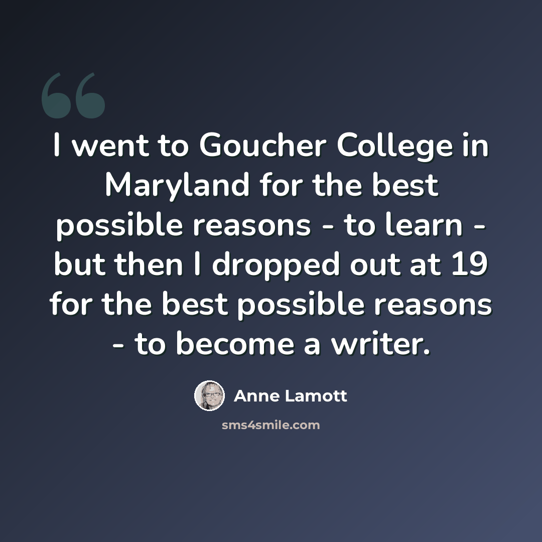“I went to Goucher College in Maryland for the best possible reasons - to learn - but then I dropped out at 19 for the best possible reasons - to become a writer.” quote by Anne Lamott