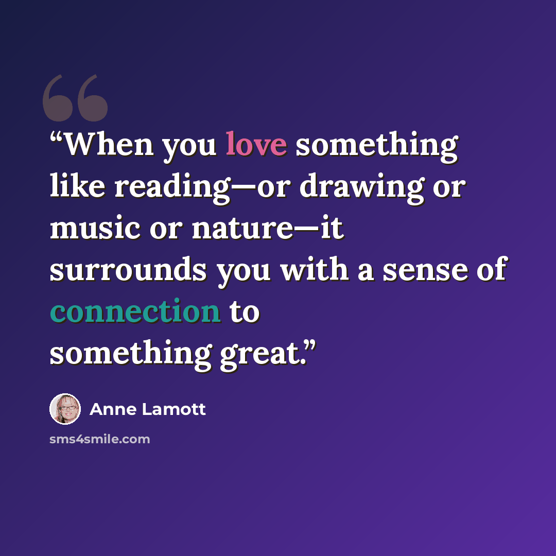 “When you love something like reading—or drawing or music or nature—it surrounds you with a sense of connection to something great.” quote by Anne Lamott