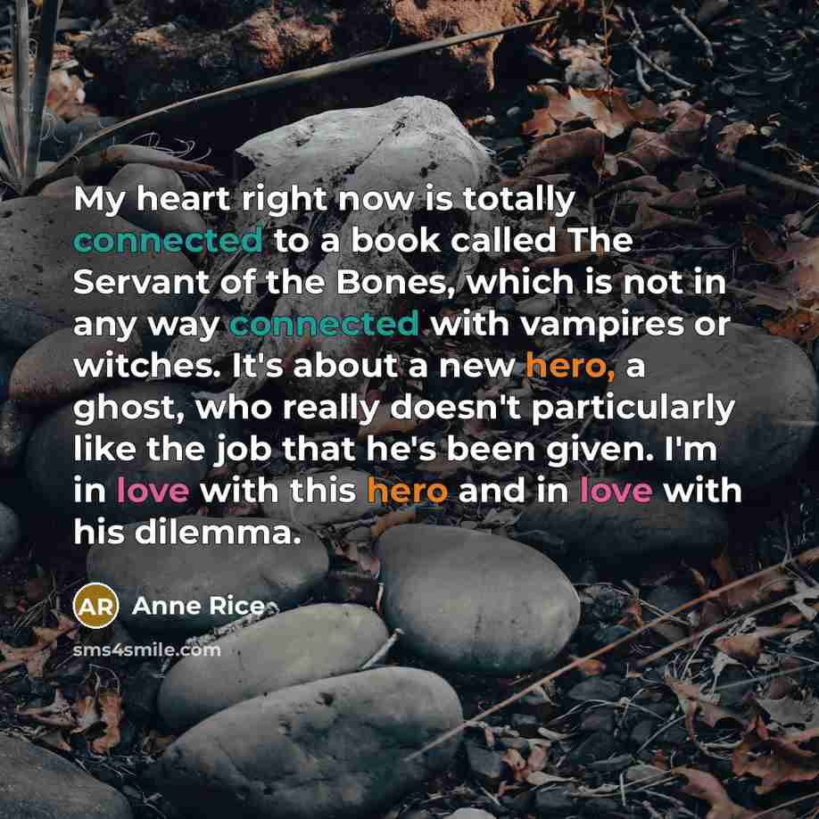“My heart right now is totally connected to a book called The Servant of the Bones, which is not in any way connected with vampires or witches. It's about a new hero, a ghost, who really doesn't particularly like the job that he's been given. I'm in love with this hero and in love with his dilemma.” quote by Anne Rice