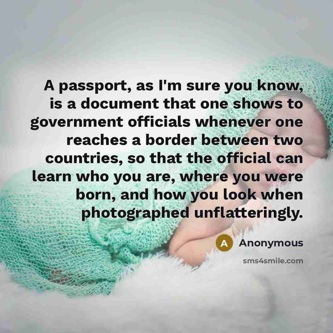 “A passport, as I'm sure you know, is a document that one shows to government officials whenever one reaches a border between two countries, so that the official can learn who you are, where you were born, and how you look when photographed unflatteringly.” quote by Anonymous