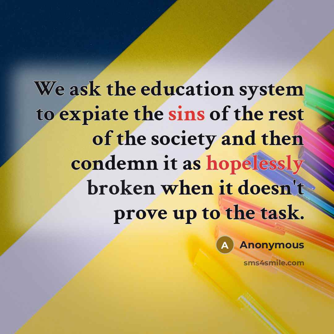 “We ask the education system to expiate the sins of the rest of the society and then condemn it as hopelessly broken when it doesn't prove up to the task.” quote by Anonymous