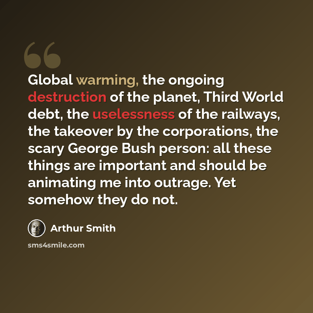 “Global warming, the ongoing destruction of the planet, Third World debt, the uselessness of the railways, the takeover by the corporations, the scary George Bush person: all these things are important and should be animating me into outrage. Yet somehow they do not.” quote by Arthur Smith