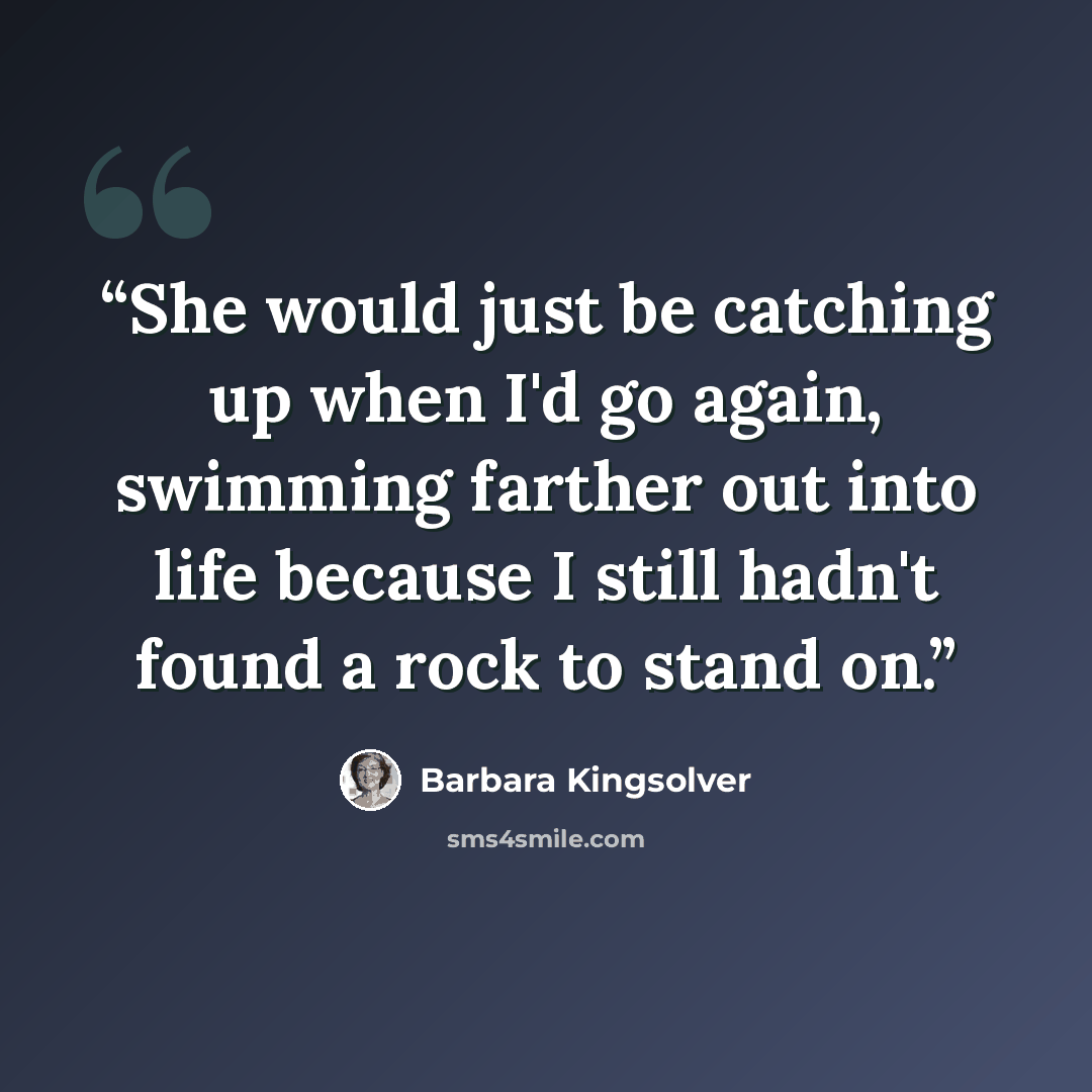 “She would just be catching up when I'd go again, swimming farther out into life because I still hadn't found a rock to stand on.” quote by Barbara Kingsolver