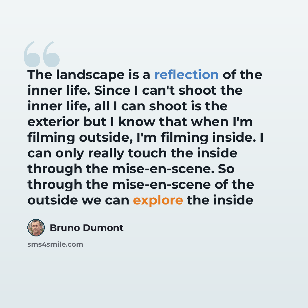“The landscape is a reflection of the inner life. Since I can't shoot the inner life, all I can shoot is the exterior but I know that when I'm filming outside, I'm filming inside. I can only really touch the inside through the mise-en-scene. So through the mise-en-scene of the outside we can…” quote by Bruno Dumont