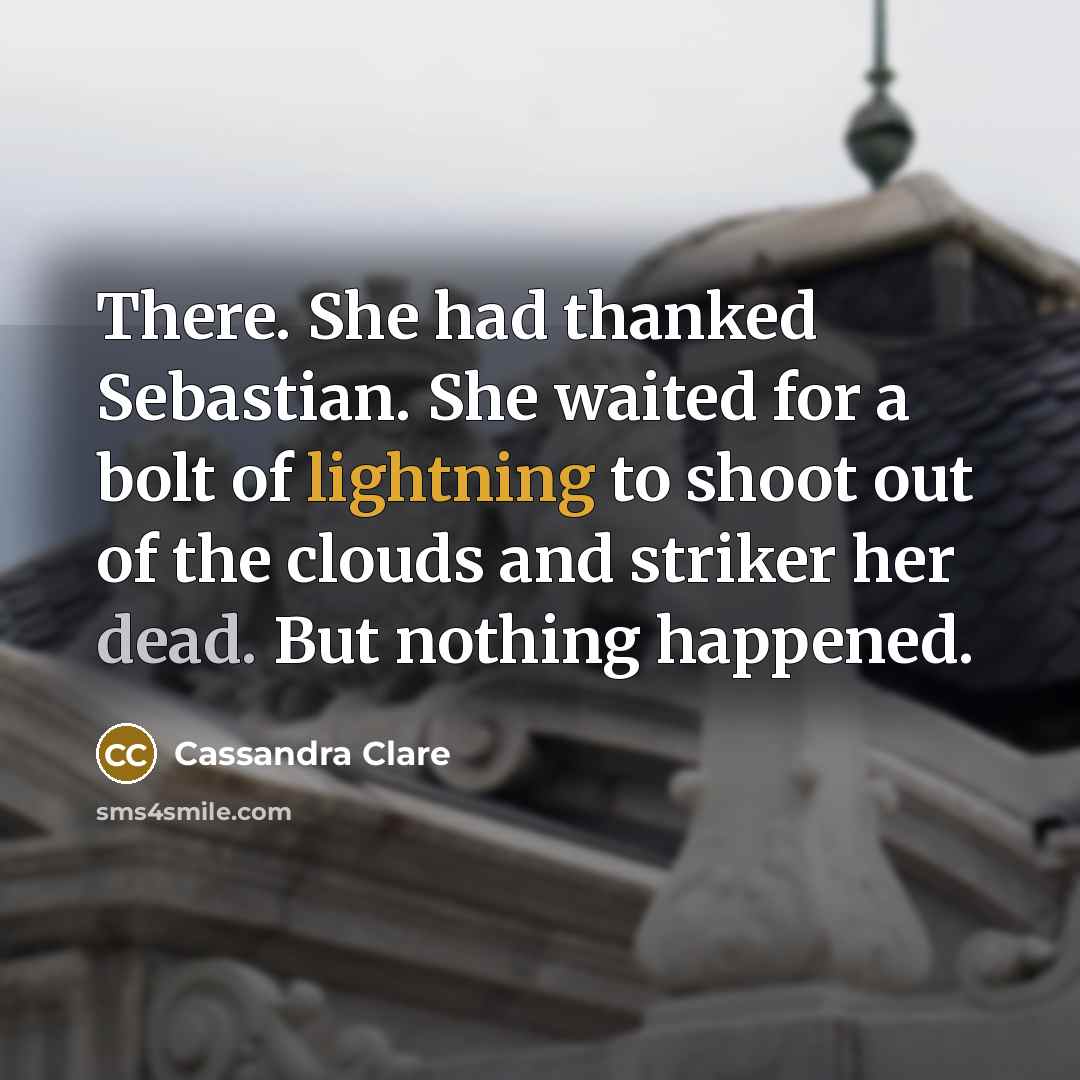 “There. She had thanked Sebastian. She waited for a bolt of lightning to shoot out of the clouds and striker her dead. But nothing happened.” quote by Cassandra Clare