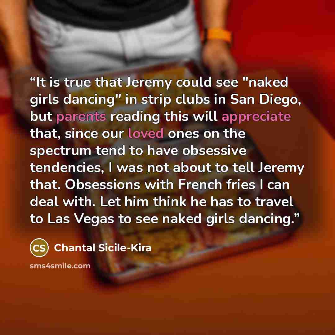 “It is true that Jeremy could see "naked girls dancing" in strip clubs in San Diego, but parents reading this will appreciate that, since our loved ones on the spectrum tend to have obsessive tendencies, I was not about to tell Jeremy that. Obsessions with French fries I can deal with. Let him…” quote by Chantal Sicile-Kira
