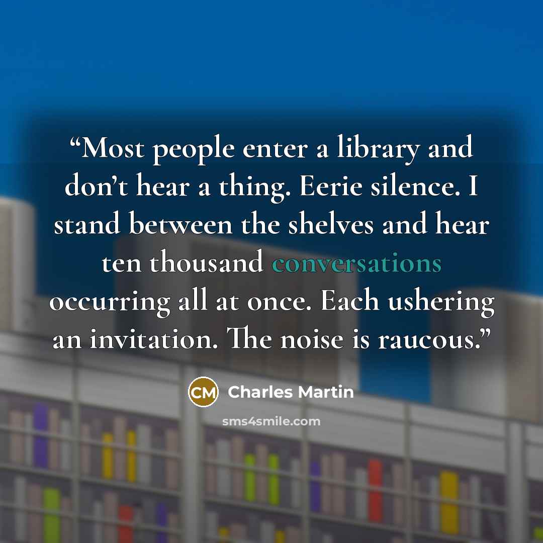 “Most people enter a library and don’t hear a thing. Eerie silence. I stand between the shelves and hear ten thousand conversations occurring all at once. Each ushering an invitation. The noise is raucous.” quote by Charles Martin
