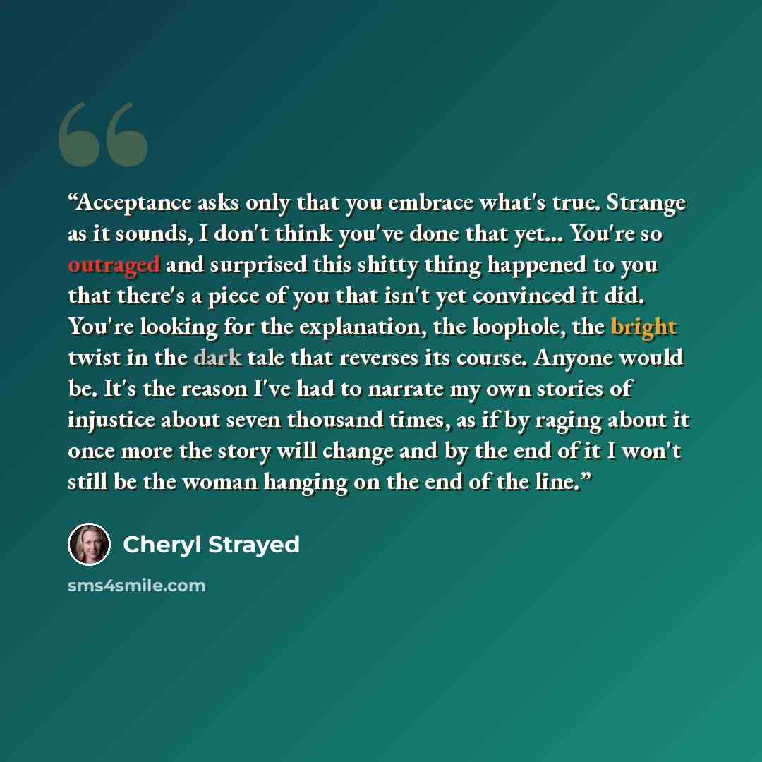 “Acceptance asks only that you embrace what's true. Strange as it sounds, I don't think you've done that yet… You're so outraged and surprised this shitty thing happened to you that there's a piece of you that isn't yet convinced it did. You're looking for the explanation, the loophole, the bright…” quote by Cheryl Strayed