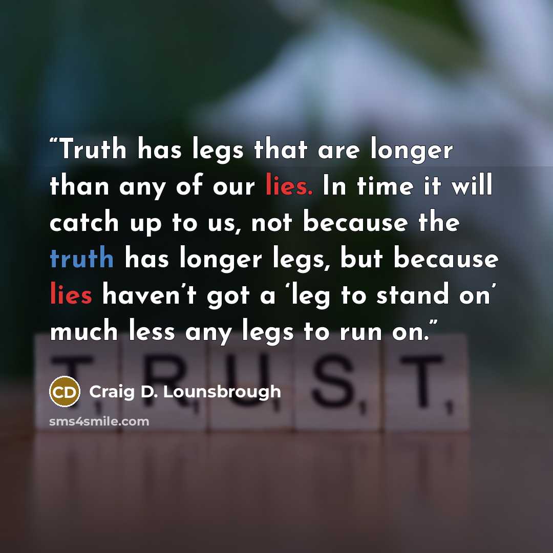 “Truth has legs that are longer than any of our lies. In time it will catch up to us, not because the truth has longer legs, but because lies haven’t got a ‘leg to stand on’ much less any legs to run on.” quote by Craig D. Lounsbrough