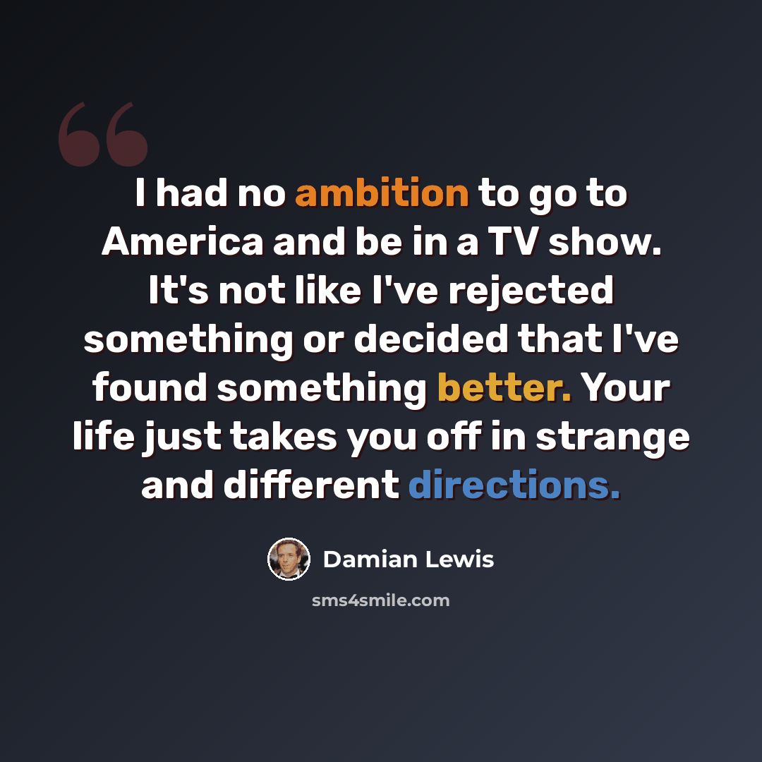 “I had no ambition to go to America and be in a TV show. It's not like I've rejected something or decided that I've found something better. Your life just takes you off in strange and different directions.” quote by Damian Lewis