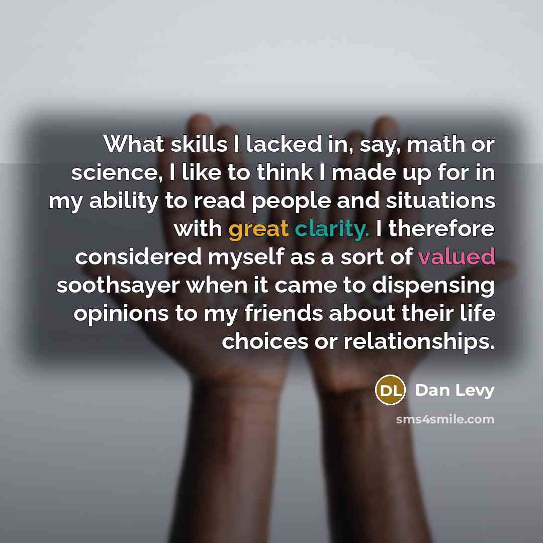 “What skills I lacked in, say, math or science, I like to think I made up for in my ability to read people and situations with great clarity. I therefore considered myself as a sort of valued soothsayer when it came to dispensing opinions to my friends about their life choices or relationships.” quote by Dan Levy