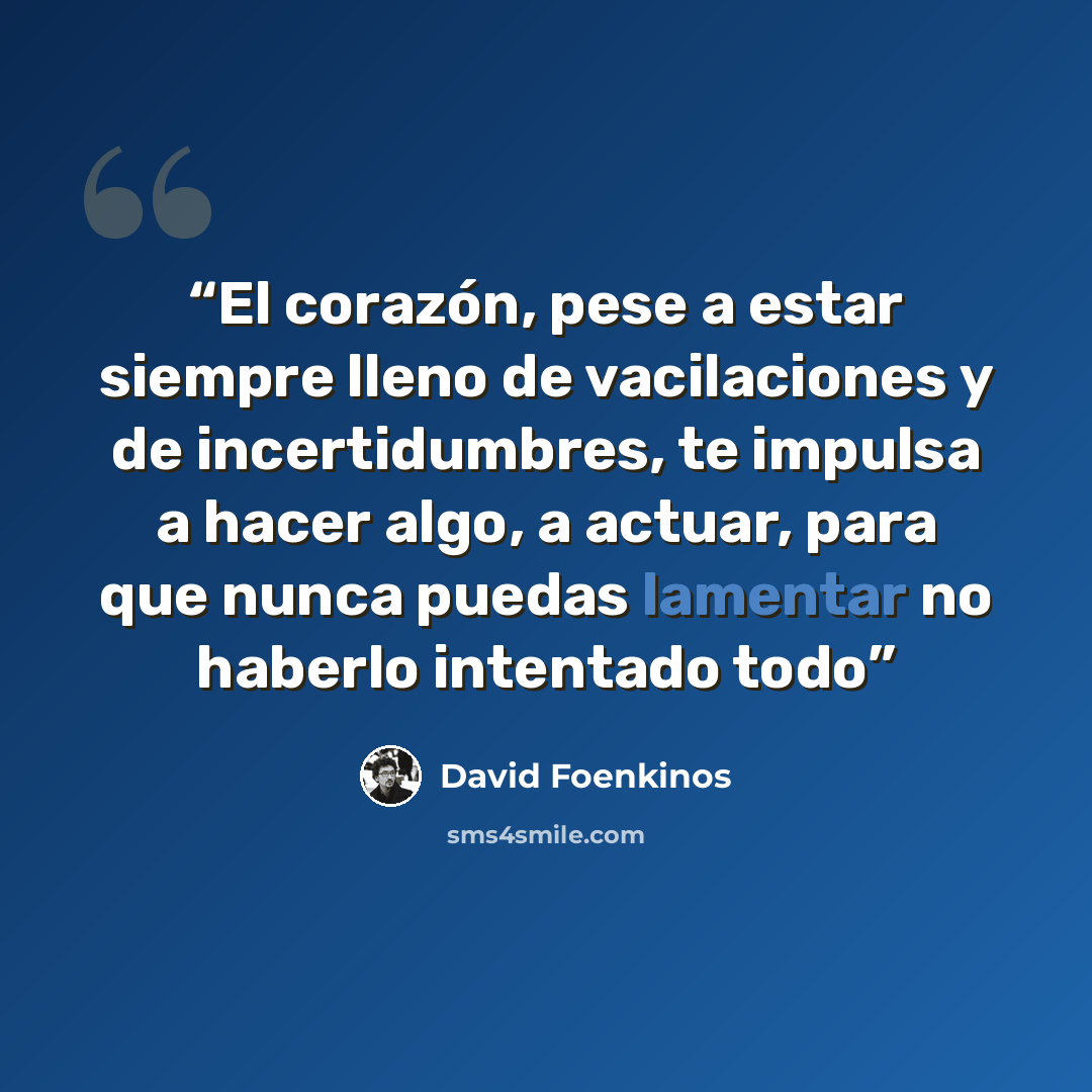 “El corazón, pese a estar siempre lleno de vacilaciones y de incertidumbres, te impulsa a hacer algo, a actuar, para que nunca puedas lamentar no haberlo intentado todo” quote by David Foenkinos