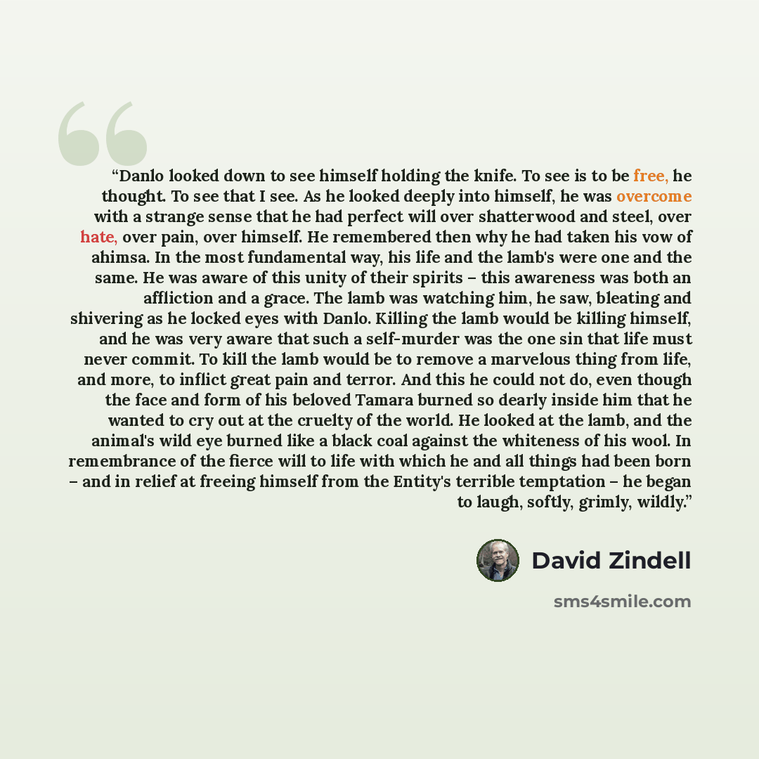 “Danlo looked down to see himself holding the knife. To see is to be free, he thought. To see that I see. As he looked deeply into himself, he was overcome with a strange sense that he had perfect will over shatterwood and steel, over hate, over pain, over himself. He remembered then why he had…” quote by David Zindell