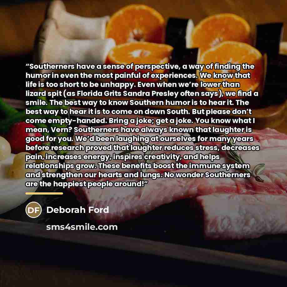 “Southerners have a sense of perspective, a way of finding the humor in even the most painful of experiences. We know that life is too short to be unhappy. Even when we’re lower than lizard spit (as Florida Grits Sandra Presley often says), we find a smile. The best way to know Southern humor is to…” quote by Deborah Ford
