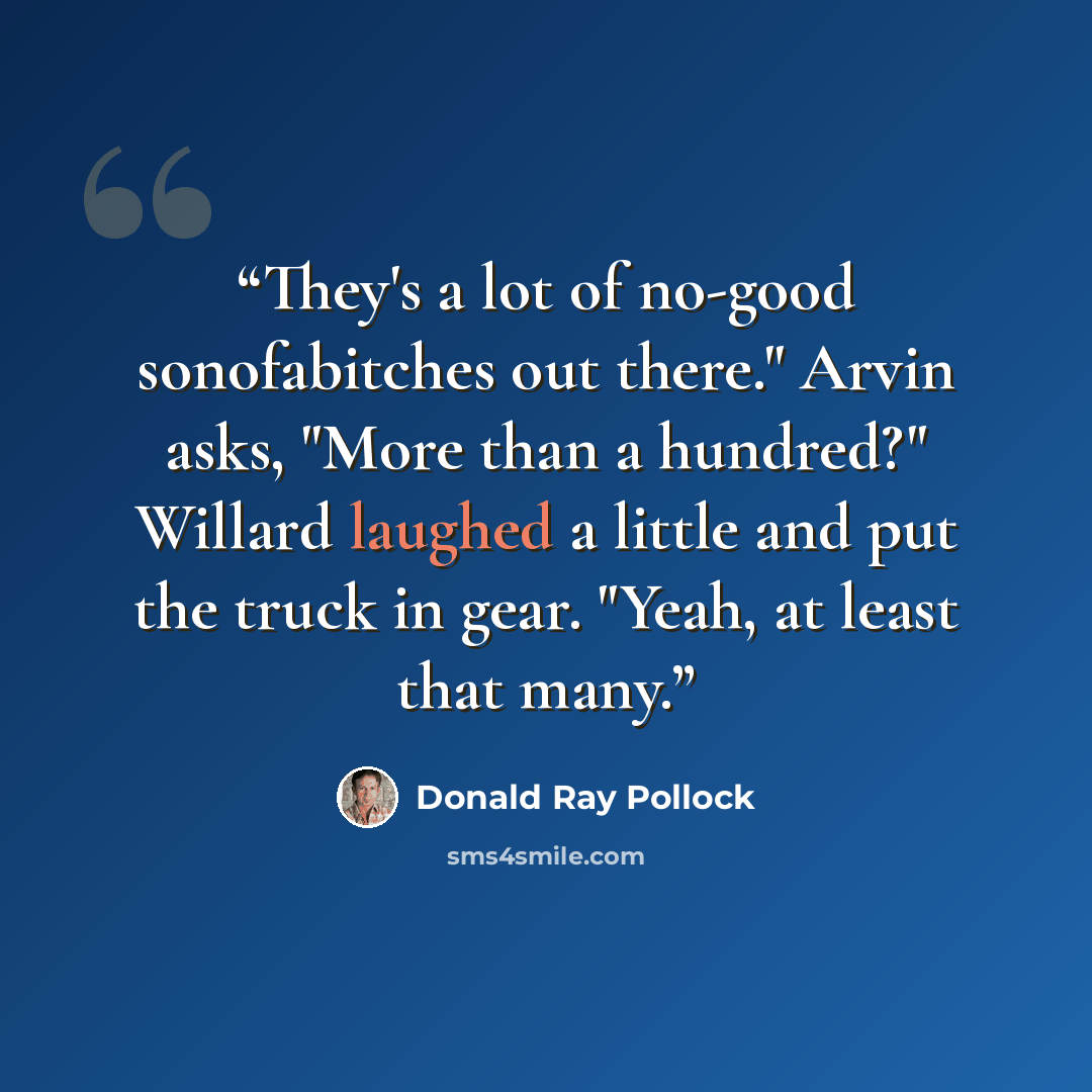 “They's a lot of no-good sonofabitches out there." Arvin asks, "More than a hundred?" Willard laughed a little and put the truck in gear. "Yeah, at least that many.” quote by Donald Ray Pollock